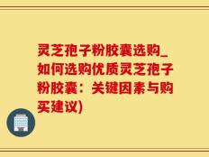 灵芝孢子粉胶囊选购_如何选购优质灵芝孢子粉胶囊：关键因素与购买建议)