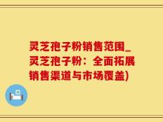 灵芝孢子粉销售范围_灵芝孢子粉：全面拓展销售渠道与市场覆盖)