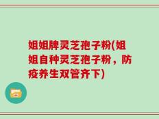 姐姐牌灵芝孢子粉(姐姐自种灵芝孢子粉，防疫养生双管齐下)