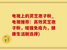 电视上的灵芝孢子粉_电视推荐：高效灵芝孢子粉，增强免疫力，健康生活新选择)