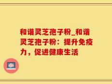 和谐灵芝孢子粉_和谐灵芝孢子粉：提升免疫力，促进健康生活