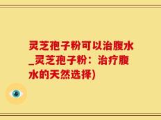 灵芝孢子粉可以治腹水_灵芝孢子粉：治疗腹水的天然选择)