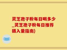 灵芝孢子粉每日喝多少_灵芝孢子粉每日推荐摄入量指南)