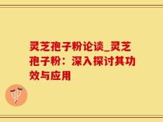 灵芝孢子粉论谈_灵芝孢子粉：深入探讨其功效与应用
