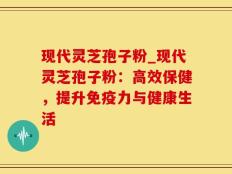 现代灵芝孢子粉_现代灵芝孢子粉：高效保健，提升免疫力与健康生活