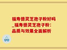 福寿德灵芝孢子粉好吗_福寿德灵芝孢子粉：品质与效果全面解析