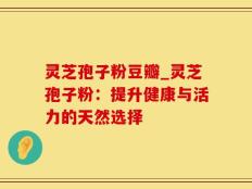 灵芝孢子粉豆瓣_灵芝孢子粉：提升健康与活力的天然选择