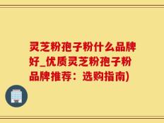 灵芝粉孢子粉什么品牌好_优质灵芝粉孢子粉品牌推荐：选购指南)