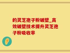 的灵芝孢子粉破壁_高效破壁技术提升灵芝孢子粉吸收率