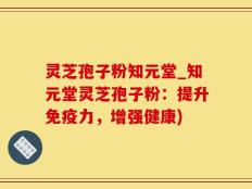 灵芝孢子粉知元堂_知元堂灵芝孢子粉：提升免疫力，增强健康)