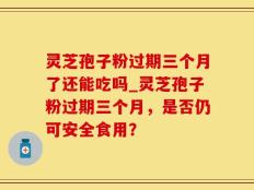灵芝孢子粉过期三个月了还能吃吗_灵芝孢子粉过期三个月，是否仍可安全食用？