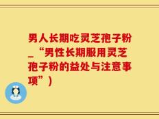 男人长期吃灵芝孢子粉_“男性长期服用灵芝孢子粉的益处与注意事项”)