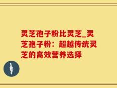 灵芝孢子粉比灵芝_灵芝孢子粉：超越传统灵芝的高效营养选择