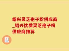 绍兴灵芝孢子粉供应商_绍兴优质灵芝孢子粉供应商推荐