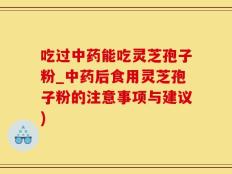 吃过中药能吃灵芝孢子粉_中药后食用灵芝孢子粉的注意事项与建议)