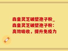 森皇灵芝破壁孢子粉_森皇灵芝破壁孢子粉：高效吸收，提升免疫力