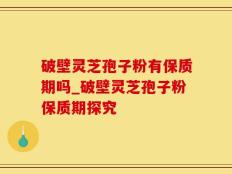 破壁灵芝孢子粉有保质期吗_破壁灵芝孢子粉保质期探究