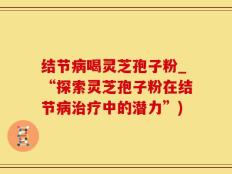 结节病喝灵芝孢子粉_“探索灵芝孢子粉在结节病治疗中的潜力”)