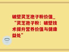 破壁灵芝孢子粉价值_“灵芝孢子粉：破壁技术提升营养价值与健康益处”