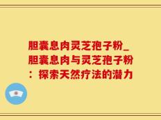 胆囊息肉灵芝孢子粉_胆囊息肉与灵芝孢子粉：探索天然疗法的潜力