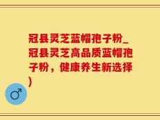 冠县灵芝蓝帽孢子粉_冠县灵芝高品质蓝帽孢子粉，健康养生新选择)