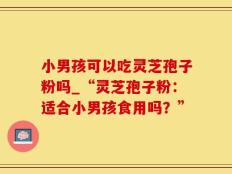 小男孩可以吃灵芝孢子粉吗_“灵芝孢子粉：适合小男孩食用吗？”