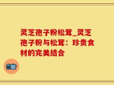 灵芝孢子粉松茸_灵芝孢子粉与松茸：珍贵食材的完美结合