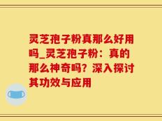 灵芝孢子粉真那么好用吗_灵芝孢子粉：真的那么神奇吗？深入探讨其功效与应用