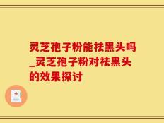 灵芝孢子粉能祛黑头吗_灵芝孢子粉对祛黑头的效果探讨