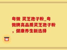 粤微 灵芝孢子粉_粤微牌高品质灵芝孢子粉，健康养生新选择