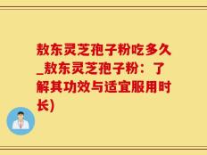敖东灵芝孢子粉吃多久_敖东灵芝孢子粉：了解其功效与适宜服用时长)