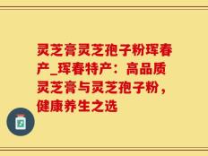 灵芝膏灵芝孢子粉珲春产_珲春特产：高品质灵芝膏与灵芝孢子粉，健康养生之选