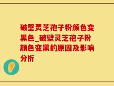 破壁灵芝孢子粉颜色变黑色_破壁灵芝孢子粉颜色变黑的原因及影响分析