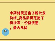中药材灵芝孢子粉批发价格_高品质灵芝孢子粉批发 - 价格优惠，量大从优