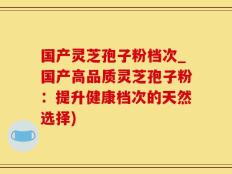 国产灵芝孢子粉档次_国产高品质灵芝孢子粉：提升健康档次的天然选择)