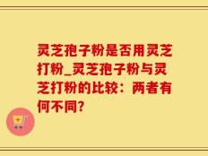 灵芝孢子粉是否用灵芝打粉_灵芝孢子粉与灵芝打粉的比较：两者有何不同？