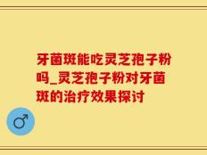 牙菌斑能吃灵芝孢子粉吗_灵芝孢子粉对牙菌斑的治疗效果探讨