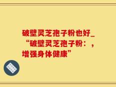破壁灵芝孢子粉也好_“破壁灵芝孢子粉：，增强身体健康”