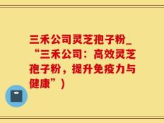 三禾公司灵芝孢子粉_“三禾公司：高效灵芝孢子粉，提升免疫力与健康”)
