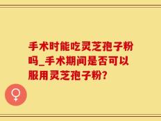 手术时能吃灵芝孢子粉吗_手术期间是否可以服用灵芝孢子粉？