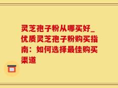 灵芝孢子粉从哪买好_优质灵芝孢子粉购买指南：如何选择最佳购买渠道