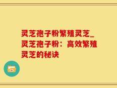灵芝孢子粉繁殖灵芝_灵芝孢子粉：高效繁殖灵芝的秘诀