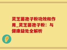 灵芝菌孢子粉功效和作用_灵芝菌孢子粉：与健康益处全解析