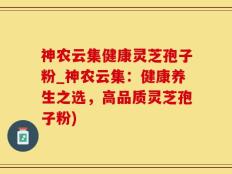 神农云集健康灵芝孢子粉_神农云集：健康养生之选，高品质灵芝孢子粉)
