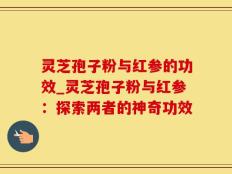 灵芝孢子粉与红参的功效_灵芝孢子粉与红参：探索两者的神奇功效