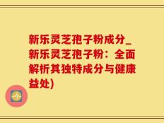 新乐灵芝孢子粉成分_新乐灵芝孢子粉：全面解析其独特成分与健康益处)