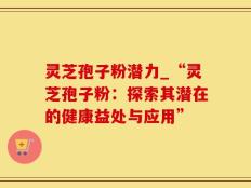 灵芝孢子粉潜力_“灵芝孢子粉：探索其潜在的健康益处与应用”
