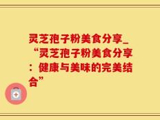 灵芝孢子粉美食分享_“灵芝孢子粉美食分享：健康与美味的完美结合”