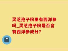 灵芝孢子粉里有西洋参吗_灵芝孢子粉是否含有西洋参成分？