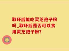 取环后能吃灵芝孢子粉吗_取环后是否可以食用灵芝孢子粉？